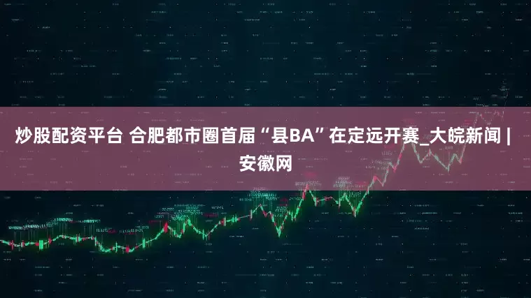 炒股配资平台 合肥都市圈首届“县BA”在定远开赛_大皖新闻 | 安徽网