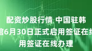 配资炒股行情 中国驻韩国使馆6月30日正式启用签证在线办理