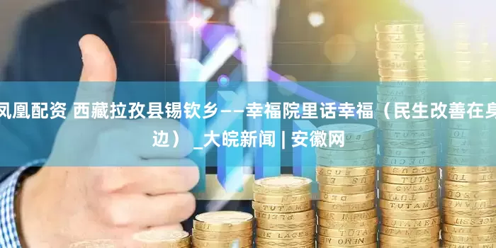 凤凰配资 西藏拉孜县锡钦乡——幸福院里话幸福（民生改善在身边） _大皖新闻 | 安徽网
