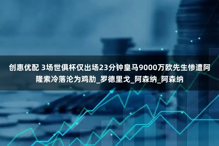 创惠优配 3场世俱杯仅出场23分钟皇马9000万欧先生惨遭阿隆索冷落沦为鸡肋_罗德里戈_阿森纳_阿森纳