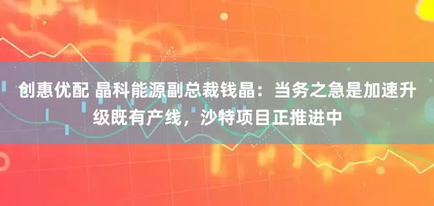 创惠优配 晶科能源副总裁钱晶：当务之急是加速升级既有产线，沙特项目正推进中