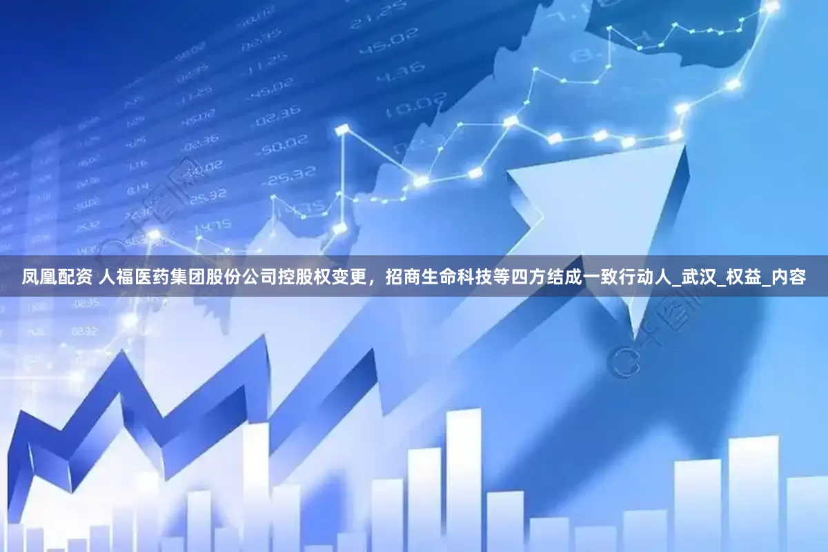 凤凰配资 人福医药集团股份公司控股权变更，招商生命科技等四方结成一致行动人_武汉_权益_内容