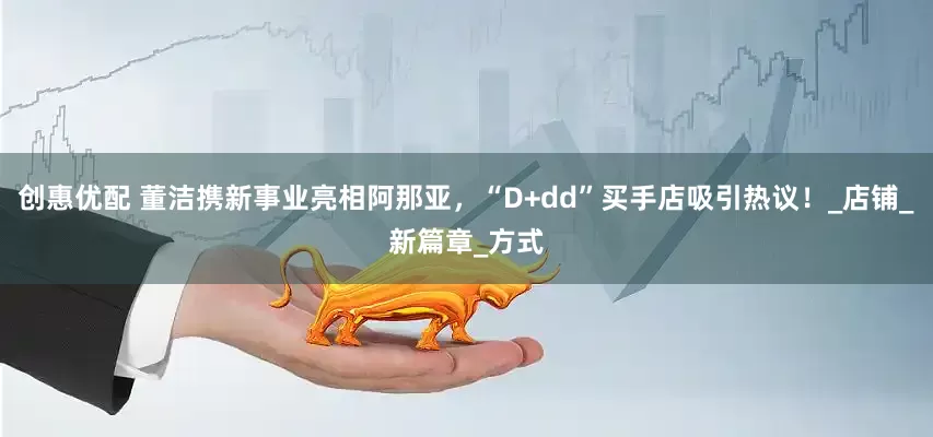 创惠优配 董洁携新事业亮相阿那亚，“D+dd”买手店吸引热议！_店铺_新篇章_方式