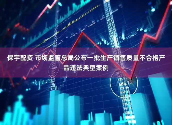 保宇配资 市场监管总局公布一批生产销售质量不合格产品违法典型案例