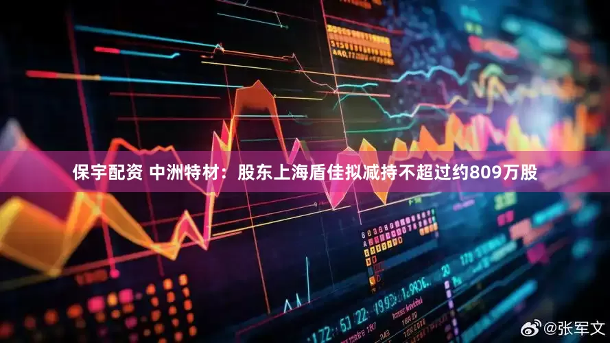 保宇配资 中洲特材：股东上海盾佳拟减持不超过约809万股