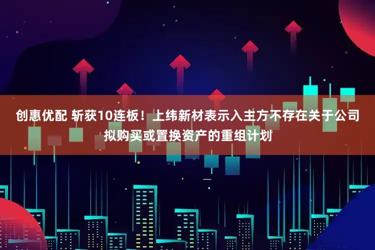 创惠优配 斩获10连板！上纬新材表示入主方不存在关于公司拟购买或置换资产的重组计划