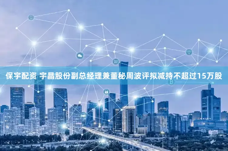 保宇配资 宇晶股份副总经理兼董秘周波评拟减持不超过15万股