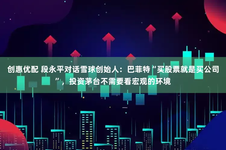 创惠优配 段永平对话雪球创始人:巴菲特“买股票就是买公司”,投资茅台不需要看宏观的环境